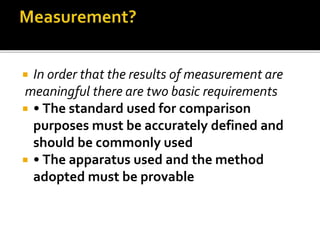  In order that the results of measurement are
meaningful there are two basic requirements
 • The standard used for comparison
purposes must be accurately defined and
should be commonly used
 • The apparatus used and the method
adopted must be provable
 