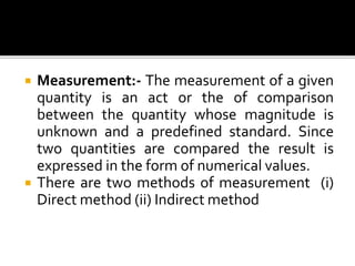  Measurement:- The measurement of a given
quantity is an act or the of comparison
between the quantity whose magnitude is
unknown and a predefined standard. Since
two quantities are compared the result is
expressed in the form of numerical values.
 There are two methods of measurement (i)
Direct method (ii) Indirect method
 