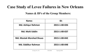 Case Study of Levee Failures in New Orleans
Names & ID’s of the Group Members:
Group No: 10 EEE404 Spring-2018
Name: ID:
Md. Ashiqur Rahman 2015-1-80-026
Md. Mohi Uddin 2015-1-80-037
Md. Mostak Morshed Shuvo 2015-1-80-042
Md. Siddikur Rahman 2015-1-80-048
 