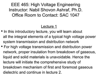 EEE 465: High Voltage Engineering 
Instructor: Nabil Shovon Ashraf, Ph.D. 
Office Room to Contact: SAC 1047 
Lecture 1 
 In this introductory lecture, you will learn about 
all the integral elements of a typical high voltage power 
system transmission and distribution network 
 For high voltage transmission and distribution power 
network, proper insulation from breakdown of gaseous, 
liquid and solid materials is unavoidable. Hence the 
lecture will initiate the comprehensive study of 
breakdown mechanism of first and foremost gaseous 
dielectric and continue in lecture 2. 
 