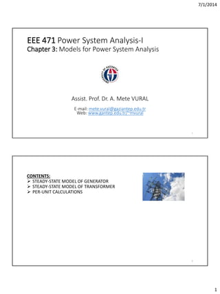 7/1/2014
1
EEE 471 Power System Analysis-I
Chapter 3: Models for Power System Analysis
1
Assist. Prof. Dr. A. Mete VURAL
E-mail: mete.vural@gaziantep.edu.tr
Web: www.gantep.edu.tr/~mvural
2
CONTENTS:
 STEADY-STATE MODEL OF GENERATOR
 STEADY-STATE MODEL OF TRANSFORMER
 PER-UNIT CALCULATIONS
 