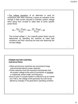 7/1/2014
12
23
 The voltage regulation of an alternator is used for
comparison with other machines. It gives an indication of the
change in field current required to maintain system voltage
when going from no-load to rated load at some specific
power factor.
The no-load voltage Vnl for a specific power factor may be
determined by operating the machine at rated load
conditions and then removing the load and observing the
no load voltage.
24
POWER FACTOR CONTROL
Cylindrical Rotor
 Most synchronous machines are connected to large
interconnected electric power networks.
These networks have the important characteristic that
the system voltage at the point of connection is constant
in magnitude, phase angle, and frequency.
Such a point in a power system is referred to as an infinite
bus.That is, the voltage at the generator bus will not be
altered by changes in the generator's operating condition.
 