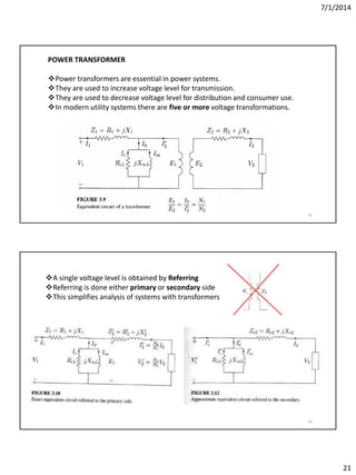 7/1/2014
21
41
POWER TRANSFORMER
Power transformers are essential in power systems.
They are used to increase voltage level for transmission.
They are used to decrease voltage level for distribution and consumer use.
In modern utility systems there are five or more voltage transformations.
42
A single voltage level is obtained by Referring
Referring is done either primary or secondary side
This simplifies analysis of systems with transformers
 