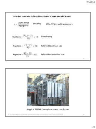 7/1/2014
22
43
EFFICIENCY and VOLTAGE REGULATION of POWER TRANSFORMER
Referred to primary side
Referred to secondary side
No referring
efficiency 95% - 99% in real transformers
44
A typical 50 MVA three-phase power transformer
Ref: http://www.energy.siemens.com/hq/en/power-transmission/transformers/power-transformers/#content=Power%20Transformer%2050%20MVA
 