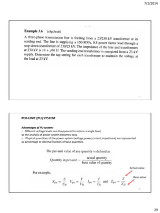 7/1/2014
29
57
58
PER-UNIT (PU) SYSTEM
Advantages of PU system:
o Different voltage levels are disappeared to reduce a single level,
so the analysis of power system becomes easy.
o Physical quantities of the power system (voltage,power,current,impedance) are represented
as percentage or decimal fraction of base quantites.
Actual value
Base value
 
