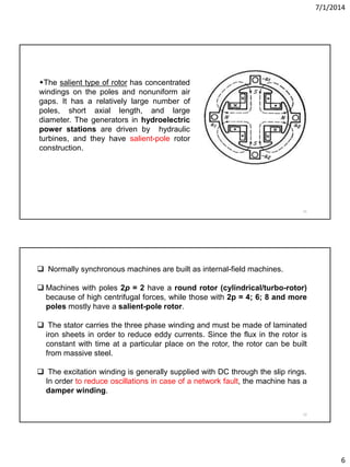 7/1/2014
6
11
The salient type of rotor has concentrated
windings on the poles and nonuniform air
gaps. It has a relatively large number of
poles, short axial length, and large
diameter. The generators in hydroelectric
power stations are driven by hydraulic
turbines, and they have salient-pole rotor
construction.
12
 Normally synchronous machines are built as internal-field machines.
 Machines with poles 2p = 2 have a round rotor (cylindrical/turbo-rotor)
because of high centrifugal forces, while those with 2p = 4; 6; 8 and more
poles mostly have a salient-pole rotor.
 The stator carries the three phase winding and must be made of laminated
iron sheets in order to reduce eddy currents. Since the flux in the rotor is
constant with time at a particular place on the rotor, the rotor can be built
from massive steel.
 The excitation winding is generally supplied with DC through the slip rings.
In order to reduce oscillations in case of a network fault, the machine has a
damper winding.
 