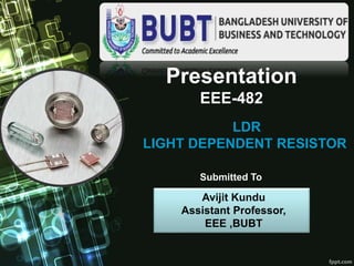 Presentation
EEE-482
LDR
LIGHT DEPENDENT RESISTOR
Avijit Kundu
Assistant Professor,
EEE ,BUBT
Submitted To
 