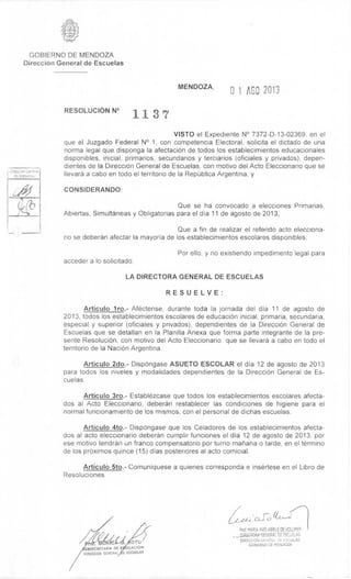 Direction Gene-a;
de Escuelas
OTO
USSECRETARIA DE CACION
OIRECCION GENERAL ,E ESCUELAS
Prof MARIA INES ABRILE DE VOLLMER
—DiageRA-GINTRAI. DE ESCUELAS
DIRECCION GF.NERA1 DE ESCUELAS
GOBIERNO DE MENDOZA
GOBIERNO DE MENDOZA
DirecciOn General de Escuelas
RESOLUCION N°
1137
MENDOZA,
0 1 AGO 2013
VISTO el Expediente N° 7372-D-13-02369. en el
que el Juzgado Federal N° 1, con competencia Electoral, solicita el dictado de una
norma legal que disponga la afectaci6n de todos los establecimientos educacionales
disponibles, inicial, primarios, secundarios y terciarios (oficiales y privados), depen-
dientes de Ia DirecciOn General de Escuelas, con motivo del Acto Eleccionario que se
Ilevarb a cabo en todo el territorio de la Republica Argentina; y
CONSIDERANDO:
Que se ha convocado a elecciones Primarias.
Abiertas, Simultaneas y Obligatorias para el dia 11 de agosto de 2013;
Que a fin de realizar el referido acto elecciona-
rio se deberàn afectar la mayoria de los establecimientos escolares disponibles;
Por ello, y no existiendo impedimento legal para
acceder a lo solicitado;
LA DIRECTORA GENERAL DE ESCUELAS
RESUELVE:
Articulo 1 ro.- Afèctense, durante toda Ia jornada del dia 11 de agosto de
2013, todos los establecimientos escolares de educaciOn inicial, primaria, secundaria,
especial y superior (oficiales y privados), dependientes de la Direcci6n General de
Escuelas que se detallan en la Planilla Anexa que forma parte integrante de la pre-
sente ResoluciOn, con motivo del Acto Eleccionario que se Ilevarb a cabo en todo el
territorio de la NaciOn Argentina.
Articulo 2do.- DispOngase ASUETO ESCOLAR el dia 12 de agosto de 2013
para todos los niveles y modalidades dependientes de la DirecciOn General de Es-
cuelas.
Articulo 3ro.- Establèzcase que todos los establecimientos escolares afecta-
dos al Acto Eleccionario, deberbn restablecer las condiciones de higiene para el
normal funcionamiento de los mismos, con el personal de dichas escuelas.
Articulo 4to.- Dispongase que los Celadores de los establecimientos afecta-
dos al acto eleccionario deberbn cumplir funciones el dia 12 de agosto de 2013, por
ese motivo tendràn un franco compensatorio por turno manana o tarde, en el têrmino
de los pr6ximos quince (15) dias posteriores al acto comicial.
Articulo 5to.- Comuniquese a quienes corresponda e insertese en el Libro de
Resoluciones.
 