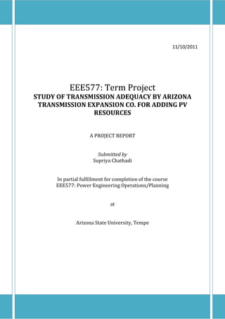 EEE577: Term Project




                                                                    11/10/2011




                       EEE577: Term Project
   STUDY OF TRANSMISSION ADEQUACY BY ARIZONA
    TRANSMISSION EXPANSION CO. FOR ADDING PV
                   RESOURCES


                             A PROJECT REPORT


                                 Submitted by
                               Supriya Chathadi


              In partial fulfillment for completion of the course
              EEE577: Power Engineering Operations/Planning


                                      at


                        Arizona State University, Tempe




[Type text]                                                              Page 1
 