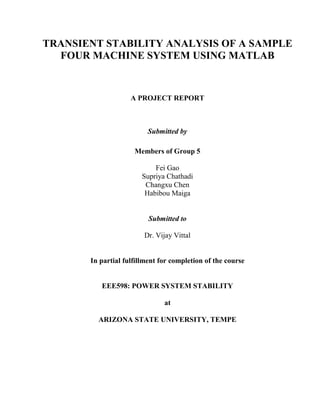 TRANSIENT STABILITY ANALYSIS OF A SAMPLE
  FOUR MACHINE SYSTEM USING MATLAB


                    A PROJECT REPORT



                         Submitted by

                     Members of Group 5

                            Fei Gao
                        Supriya Chathadi
                         Changxu Chen
                         Habibou Maiga


                          Submitted to

                        Dr. Vijay Vittal


       In partial fulfillment for completion of the course


          EEE598: POWER SYSTEM STABILITY

                               at

         ARIZONA STATE UNIVERSITY, TEMPE
 