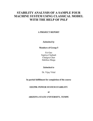 STABILITY ANALYSIS OF A SAMPLE FOUR
MACHINE SYSTEM USING CLASSICAL MODEL
        WITH THE HELP OF PSLF


                   A PROJECT REPORT



                        Submitted by

                    Members of Group 5

                           Fei Gao
                       Supriya Chathadi
                        Changxu Chen
                        Habibou Maiga


                         Submitted to

                       Dr. Vijay Vittal


      In partial fulfillment for completion of the course


         EEE598: POWER SYSTEM STABILITY

                              at

        ARIZONA STATE UNIVERSITY, TEMPE
 