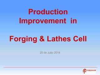 Production
Improvement in
Forging & Lathes Cell
25 de Julio 2014
 