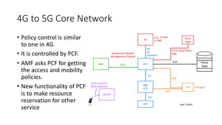4G to 5G Core Network
• Policy control is similar
to one in 4G.
• It is controlled by PCF.
• AMF asks PCF for getting
the access and mobility
policies.
• New functionality of PCF
is to make resource
reservation for other
service
 