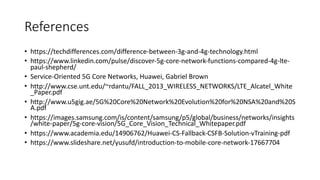 References
• https://techdifferences.com/difference-between-3g-and-4g-technology.html
• https://www.linkedin.com/pulse/discover-5g-core-network-functions-compared-4g-lte-
paul-shepherd/
• Service-Oriented 5G Core Networks, Huawei, Gabriel Brown
• http://www.cse.unt.edu/~rdantu/FALL_2013_WIRELESS_NETWORKS/LTE_Alcatel_White
_Paper.pdf
• http://www.u5gig.ae/5G%20Core%20Network%20Evolution%20for%20NSA%20and%20S
A.pdf
• https://images.samsung.com/is/content/samsung/p5/global/business/networks/insights
/white-paper/5g-core-vision/5G_Core_Vision_Technical_Whitepaper.pdf
• https://www.academia.edu/14906762/Huawei-CS-Fallback-CSFB-Solution-vTraining-pdf
• https://www.slideshare.net/yusufd/introduction-to-mobile-core-network-17667704
 