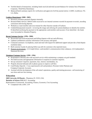 Education
Verified details of transactions, including funds received and total account balances for variance line of business:
Corporate, Third Party Remittance
Balanced batch summary reports for verification and approval of all the journal entries: LAIDC, Lockboxes: NJ,
LA, Dallas.
Cashiers Department: (2000 - 2002)
Research customers payment disputes internally
Research Bank Advices: Debit/Credits received to our internal customer records for payment reversals, encoding
corrections and missing deposits.
Worked as a team member and cross-trained for other function outside of Cashiers.
Unidentified payment research - reviewing the image and utilizing all systems/databases to identify the remitter.
If identified rectifying the payment to the appropriate card-member card account. If not identified - the funds
were forwarded to Abandon Property.
Recon Customer Service: (1996 - 2000)
Researched and resolved payment and billing disputes with tact and efficiency.
Updated confidential customer information with accuracy and speed.
Contacted customers via telephone, email and mail with request for additional support and provide a final dispute
resolution status.
Built customer loyalty by placing follow-up calls for customers who reported issues.
Projects involvements - (1) CompUtilities: card-member's communication letter enhances. (2) Cardmember's
Statement Revision.
Telephone Customer Service: (1989 - 1996)
Responded to inbound calls with top notch service while maintaining a company set goal standard.
Provided accurate and appropriate information in response to customer inquiries.
Set up consumers' inquiries: payments, fees, interest, merchandise, etc.
Properly directed inbound calls in phone queues to improve call flow.
Card Product Specific - I was experienced in all card products; Personal, Gold, Platinum and
Company/Corporate Accounts.
Assisted with the development of the call center's operations, quality and training processes.: call monitoring of
new hires and new hire training.
2009 University Of Phoenix - Plantation, FL 33323, USA
Bachelor of Science BSB/ACC: Accounting
Representative Coursework: Accounting, Finance, Economic, Cost Accounting.
Completed with a GPA: 3.59
 