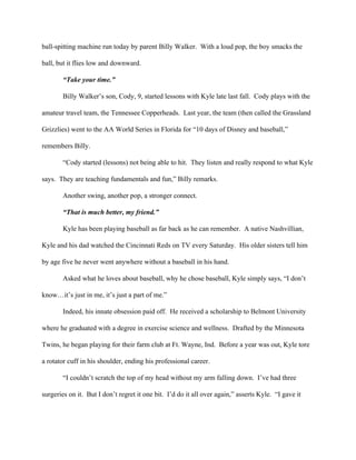 ball­spitting machine run today by parent Billy Walker.  With a loud pop, the boy smacks the 
ball, but it flies low and downward. 
“Take your time.” 
Billy Walker’s son, Cody, 9, started lessons with Kyle late last fall.  Cody plays with the 
amateur travel team, the Tennessee Copperheads.  Last year, the team (then called the Grassland 
Grizzlies) went to the AA World Series in Florida for “10 days of Disney and baseball,” 
remembers Billy. 
“Cody started (lessons) not being able to hit.  They listen and really respond to what Kyle 
says.  They are teaching fundamentals and fun,” Billy remarks.      
            Another swing, another pop, a stronger connect. 
“That is much better, my friend.” 
            Kyle has been playing baseball as far back as he can remember.  A native Nashvillian, 
Kyle and his dad watched the Cincinnati Reds on TV every Saturday.  His older sisters tell him 
by age five he never went anywhere without a baseball in his hand. 
            Asked what he loves about baseball, why he chose baseball, Kyle simply says, “I don’t 
know…it’s just in me, it’s just a part of me.” 
            Indeed, his innate obsession paid off.  He received a scholarship to Belmont University 
where he graduated with a degree in exercise science and wellness.  Drafted by the Minnesota 
Twins, he began playing for their farm club at Ft. Wayne, Ind.  Before a year was out, Kyle tore 
a rotator cuff in his shoulder, ending his professional career. 
            “I couldn’t scratch the top of my head without my arm falling down.  I’ve had three 
surgeries on it.  But I don’t regret it one bit.  I’d do it all over again,” asserts Kyle.  “I gave it 
 