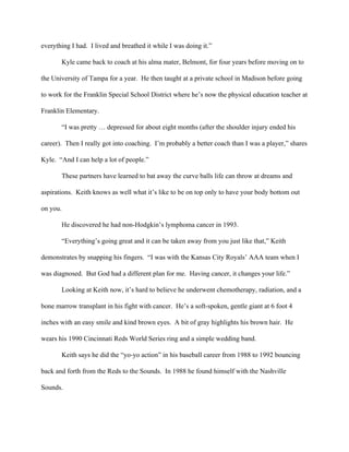 everything I had.  I lived and breathed it while I was doing it.”  
Kyle came back to coach at his alma mater, Belmont, for four years before moving on to 
the University of Tampa for a year.  He then taught at a private school in Madison before going 
to work for the Franklin Special School District where he’s now the physical education teacher at 
Franklin Elementary. 
            “I was pretty … depressed for about eight months (after the shoulder injury ended his 
career).  Then I really got into coaching.  I’m probably a better coach than I was a player,” shares 
Kyle.  “And I can help a lot of people.” 
            These partners have learned to bat away the curve balls life can throw at dreams and 
aspirations.  Keith knows as well what it’s like to be on top only to have your body bottom out 
on you. 
            He discovered he had non­Hodgkin’s lymphoma cancer in 1993. 
            “Everything’s going great and it can be taken away from you just like that,” Keith 
demonstrates by snapping his fingers.  “I was with the Kansas City Royals’ AAA team when I 
was diagnosed.  But God had a different plan for me.  Having cancer, it changes your life.”      
            Looking at Keith now, it’s hard to believe he underwent chemotherapy, radiation, and a 
bone marrow transplant in his fight with cancer.  He’s a soft­spoken, gentle giant at 6 foot 4 
inches with an easy smile and kind brown eyes.  A bit of gray highlights his brown hair.  He 
wears his 1990 Cincinnati Reds World Series ring and a simple wedding band.    
            Keith says he did the “yo­yo action” in his baseball career from 1988 to 1992 bouncing 
back and forth from the Reds to the Sounds.  In 1988 he found himself with the Nashville 
Sounds.  
 