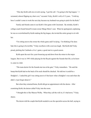  “One day Keith calls me at work saying, ‘I got the call.  I’m going to the big leagues.’  I 
screamed, almost flipping my chair over,” recounts Vicky, Keith’s wife of 13 years.  “I told my 
boss I couldn’t come to work the next day because my husband was going to pitch for the Reds.” 
            Family and friends came to see Keith’s first game with Cincinnati.  By mistake, Keith’s 
college coach found himself in team owner Marge Shotz’s seat.  When he apologized, explaining 
he was so overwhelmed by Keith making the big league, she invited the entire group to sit with 
her.  
            “I’m sitting next to the owner the whole game and I’m dying.  I’m thinking if he does 
bad, this is going to be terrible,” Vicky recollects with a nervous laugh.  But Keith did Vicky 
proud, pitching the Cardinals a 4 to 1 game, a good start to a good season. 
            Keith spent the next few years bouncing up and down from the minor to the major 
leagues. But it was in 1993 while playing for the Royals against the Sounds that life, as he knew 
it, came to a halt. 
            “The team doctor for the Sounds met me at the gate,” Vicky remembers.  “He said the 
bump that Keith had on the back of his neck should be checked.  He told me it could be a 
Hodgkin’s.  I asked the girl I was sitting next to if she knew what a Hodgkin’s was and when she 
didn’t, I just forgot about it.” 
            But when they returned home, Keith did get an appointment with the doctor.  After 
examining Keith, the doctor called Vicky into the room. 
            “I thought this is like Marcus Welby.  When they call the wife in, it’s bad news,” Vicky 
shares. 
            The doctor told the couple that Keith needed to see the specialist across the hall, saying to 
 