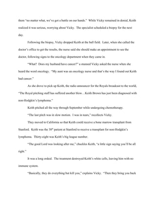 them “no matter what, we’ve got a battle on our hands.”  While Vicky remained in denial, Keith 
realized it was serious, worrying about Vicky.  The specialist scheduled a biopsy for the next 
day.               
            Following the biopsy, Vicky dropped Keith at the ball field.  Later, when she called the 
doctor’s office to get the results, the nurse said she should make an appointment to see the 
doctor, following signs to the oncology department when they came in.  
            “What?  Does my husband have cancer?” a stunned Vicky asked the nurse when she 
heard the word oncology.  “My aunt was an oncology nurse and that’s the way I found out Keith 
had cancer.” 
            As she drove to pick up Keith, the radio announcer for the Royals broadcast to the world, 
“The Royal pitching staff has suffered another blow…Keith Brown has just been diagnosed with 
non­Hodgkin’s lymphoma.”  
            Keith pitched all the way through September while undergoing chemotherapy.  
“The last pitch was in slow motion.  I was in tears,” recollects Vicky. 
            They moved to California so that Keith could receive a bone marrow transplant from 
Stanford.  Keith was the 38​th​
 patient at Stanford to receive a transplant for non­Hodgkin’s 
lymphoma.  Thirty­eight was Keith’s big league number. 
            “The good Lord was looking after me,” chuckles Keith, “a little sign saying you’ll be all 
right.” 
            It was a long ordeal.  The treatment destroyed Keith’s white cells, leaving him with no 
immune system. 
            “Basically, they do everything but kill you,” explains Vicky.  “Then they bring you back 
 