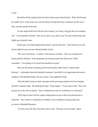 to life.” 
            But before Keith could go home he had to learn to give himself shots.  When Keith found 
he couldn’t do it, Vicky took over; sure the desire to bring him home would give her the nerve.  
Sure, until the needle hit his skin.  
            So once again Keith tried with the nurse teasing “you wimp, a big guy like you wimping 
out.”  As he chanted to himself  “here we go, here we go, here we go” he took a deep breath and 
finally gave himself a shot. 
Keith came out of the hospital determined to “get his life back.”  Once home he not only 
faced a fight for recovery but a financial battle to boot. 
“We were rock bottom.  I couldn’t work because of chemo.  Vick was working but it 
barely paid for childcare.  In the beginning, the insurance paid only 80 percent,” Keith 
remembers.  “Everything we’d saved from baseball was gone.” 
Then one day Keith’s pitching coach from the Reds called with an “unbelievable 
blessing” – information about the Baseball Assistance Team (BAT), an organization that assists 
members of the baseball family who are in need.  They applied for help. 
“My dad called saying we had a message on the answering machine from Joe Gargiola 
that BAT wanted to help.  My dad kept the tape,” Vicky laughs.  “It was such a relief.  They said 
my job was to be with my family.  They’ve helped more than we would have ever dreamed.”    
  BAT kept in touch with the couple, helping them to get on their feet and relocate to 
Nashville.   Now, Keith is a wholesaler of children’s toys in addition to being coach and 
co­owner at Baseball Dynamics. 
“To start a new life, that’s basically what we did.  That part was real tough,” shares 
 