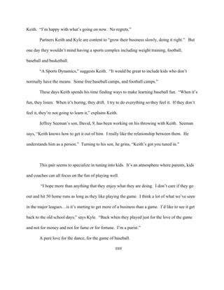 Keith.  “I’m happy with what’s going on now.  No regrets.” 
Partners Keith and Kyle are content to “grow their business slowly, doing it right.”   But 
one day they wouldn’t mind having a sports complex including weight training, football, 
baseball and basketball. 
“A Sports Dynamics,” suggests Keith.  “It would be great to include kids who don’t 
normally have the means.  Some free baseball camps, and football camps.”         
These days Keith spends his time finding ways to make learning baseball fun.  “When it’s 
fun, they listen.  When it’s boring, they drift.  I try to do everything so they feel it.  If they don’t 
feel it, they’re not going to learn it,” explains Keith. 
Jeffrey Seeman’s son, David, 9, has been working on his throwing with Keith.  Seeman 
says, “Keith knows how to get it out of him.  I really like the relationship between them.  He 
understands him as a person.”  Turning to his son, he grins, “Keith’s got you tuned in.”        
                                     
This pair seems to specialize in tuning into kids.  It’s an atmosphere where parents, kids 
and coaches can all focus on the fun of playing well. 
 “I hope more than anything that they enjoy what they are doing.  I don’t care if they go 
out and hit 50 home runs as long as they like playing the game.  I think a lot of what we’ve seen 
in the major leagues…is it’s starting to get more of a business than a game.  I’d like to see it get 
back to the old school days,” says Kyle.  “Back when they played just for the love of the game 
and not for money and not for fame or for fortune.  I’m a purist.” 
A pure love for the dance, for the game of baseball. 
### 
 
