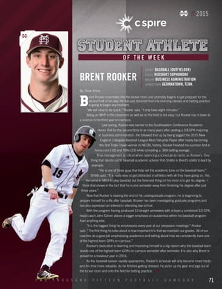 // 2015
sport BASEBALL (OUTFIELDER)
class REDSHIRT SOPHOMORE
major BUSINESS ADMINISTRATION
hometown GERMANTOWN, TENN.
BRENT ROOKER
B
rent Rooker scrambles into the locker room and promptly begins to get prepped for the
second half of his day. He has just returned from his morning classes and batting practice
is going to begin any moment.
“We will have to be quick,” Rooker said. “I only have eight minutes.”
Being an MVP in the classroom as well as on the field is not easy, but Rooker has it down to
a science in his third year on campus.
Last spring, Rooker was named to the Southeastern Conference Academic
Honor Roll for the second time in as many years after posting a 3.8 GPA majoring
in business administration. He followed that up by being tagged the 2015 New
England Collegiate Baseball League Most Valuable Player after nearly becoming
the first Triple Crown winner in NECBL history. Rooker finished his summer first in
home runs (10) and RBIs (33) while compiling a .360 batting average.
Time management is critical when balancing a schedule as hectic as Rooker’s. One
thing that stands out to baseball academic advisor Rob Shillito is Brent’s ability to lead by
example.
“He is one of those guys that help set the academic tone on the baseball team,”
Shillito said. “It is really easy to get distracted in athletics with all they have going on. Yes,
he came to MSU to play baseball but the foremost thing on his mind is to get his degree. I
think that shows in the fact that he is one semester away from finishing his degree after just
three years.”
Now that Rooker is nearing the end of his undergraduate program, he is beginning to
prepare himself for a life after baseball. Rooker has been investigating graduate programs and
has also expressed an interest in attending law school.
With the program having produced 10 straight semesters with at least a combined 3.0 GPA,
head coach John Cohen places a bigger emphasis on academics within his baseball program
than anything else.
“It is the biggest thing he emphasizes every year at our preseason meetings.” Rooker
said. “The first thing he talks about is how important it is that we maintain our grades. All of our
coaches do a good job emphasizing academics and talking about how we consistently have one
of the highest team GPA’s on campus.”
Rooker’s dedication to learning and improving himself is a big reason why the baseball team
boasts one of the highest team GPA’s on campus semester after semester. It is also why Brent is
poised for a breakout year in 2016.
As the baseball season rapidly approaches, Rooker’s schedule will only become more hectic
and his time more valuable. As he finishes getting dressed, he picks up his gear and jogs out of
the locker room and onto the field for batting practice.
O F T H E W E E K
By: Nick Price
71T W O T H O U S A N D F I F T E E N F O O T B A L L G A M E D A Y
 