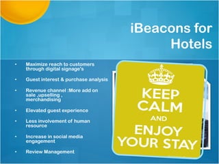 iBeacons for
Hotels
•  Maximize reach to customers
through digital signage's
•  Guest interest & purchase analysis
•  Revenue channel :More add on
sale ,upselling ,
merchandising
•  Elevated guest experience
•  Less involvement of human
resource
•  Increase in social media
engagement
•  Review Management
 