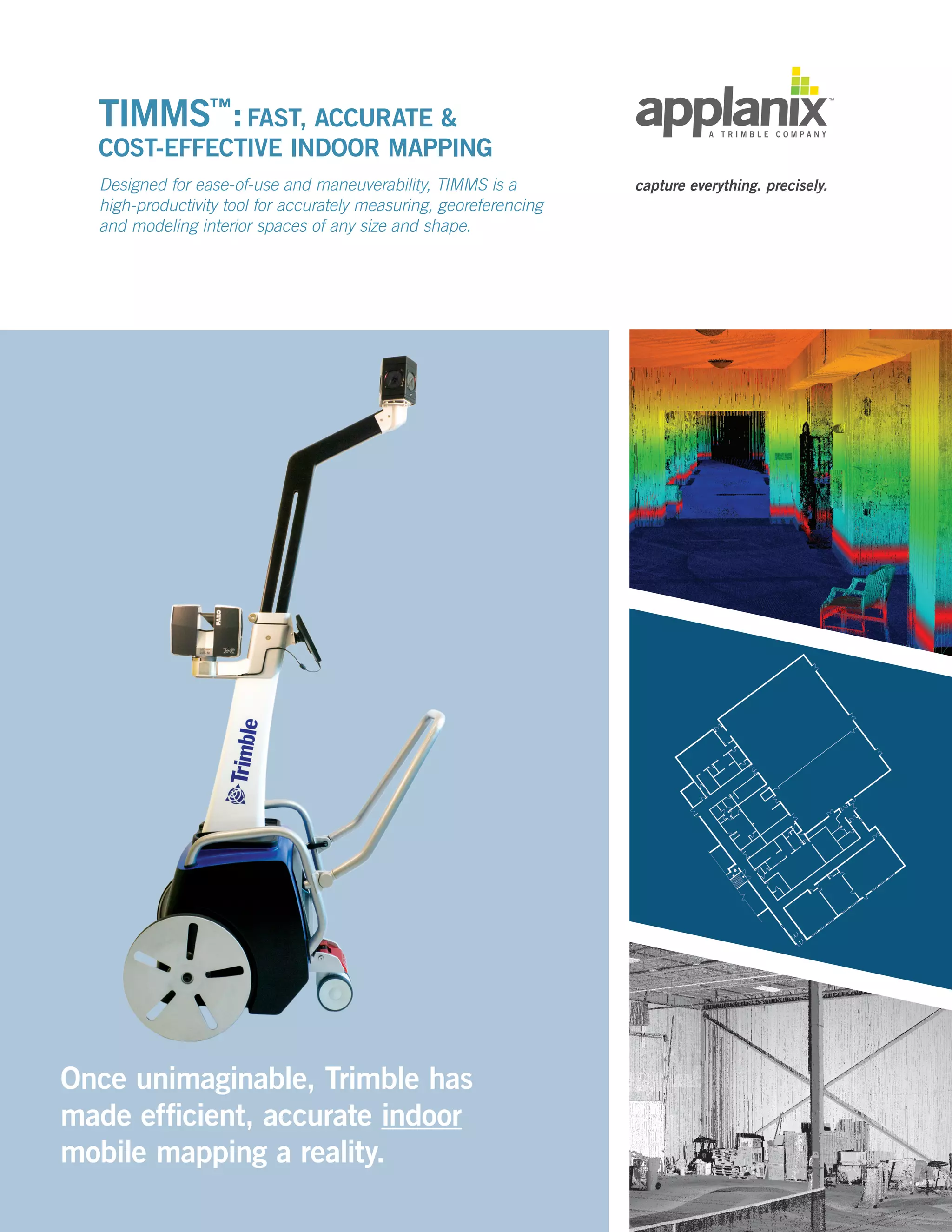 TIMMS™
:FAST, ACCURATE &
COST-EFFECTIVE INDOOR MAPPING
Designed for ease-of-use and maneuverability, TIMMS is a
high-productivity tool for accurately measuring, georeferencing
and modeling interior spaces of any size and shape.
capture everything. precisely.
Once unimaginable, Trimble has
made efficient, accurate indoor
mobile mapping a reality.
 