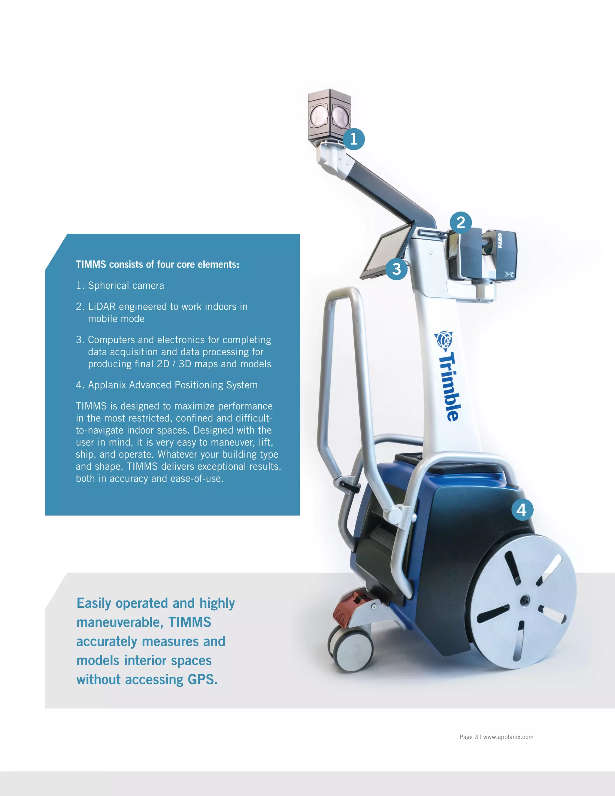 Page 3 | www.applanix.com
Easily operated and highly
maneuverable, TIMMS
accurately measures and
models interior spaces
without accessing GPS.
TIMMS consists of four core elements:
1. Spherical camera
2. LiDAR engineered to work indoors in
mobile mode
3. Computers and electronics for completing
data acquisition and data processing for
producing final 2D / 3D maps and models
4. Applanix Advanced Positioning System
TIMMS is designed to maximize performance
in the most restricted, confined and difficult-
to-navigate indoor spaces. Designed with the
user in mind, it is very easy to maneuver, lift,
ship, and operate. Whatever your building type
and shape, TIMMS delivers exceptional results,
both in accuracy and ease-of-use.
1
 