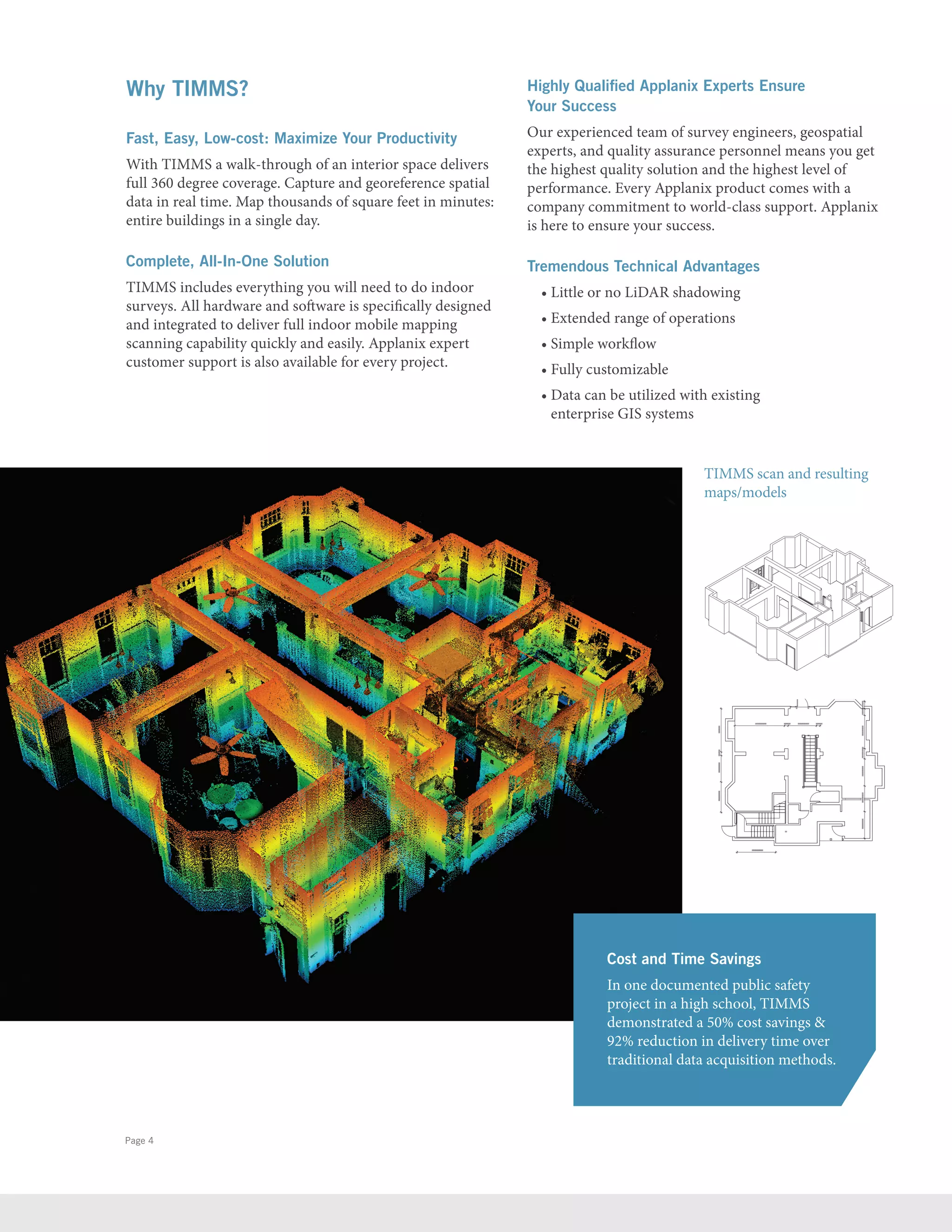 Page 4
Why TIMMS?
Fast, Easy, Low-cost: Maximize Your Productivity
With TIMMS a walk-through of an interior space delivers
full 360 degree coverage. Capture and georeference spatial
data in real time. Map thousands of square feet in minutes:
entire buildings in a single day.
Complete, All-In-One Solution
TIMMS includes everything you will need to do indoor
surveys. All hardware and software is specifically designed
and integrated to deliver full indoor mobile mapping
scanning capability quickly and easily. Applanix expert
customer support is also available for every project.
Highly Qualified Applanix Experts Ensure
Your Success
Our experienced team of survey engineers, geospatial
experts, and quality assurance personnel means you get
the highest quality solution and the highest level of
performance. Every Applanix product comes with a
company commitment to world-class support. Applanix
is here to ensure your success.
Tremendous Technical Advantages
• Little or no LiDAR shadowing
• Extended range of operations
• Simple workflow
• Fully customizable
• Data can be utilized with existing
enterprise GIS systems
Cost and Time Savings
In one documented public safety
project in a high school, TIMMS
demonstrated a 50% cost savings 
92% reduction in delivery time over
traditional data acquisition methods.
TIMMS scan and resulting
maps/models
 