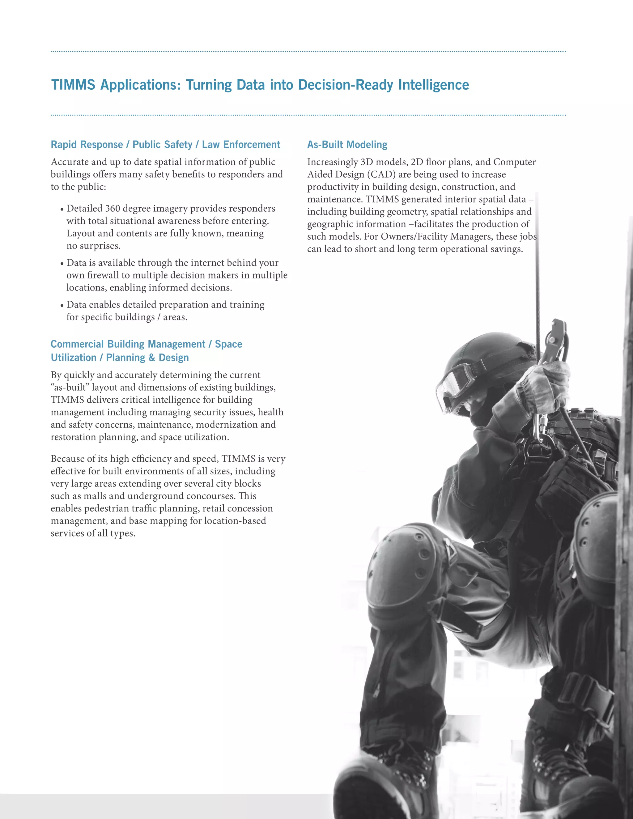 TIMMS Applications: Turning Data into Decision-Ready Intelligence
Rapid Response / Public Safety / Law Enforcement
Accurate and up to date spatial information of public
buildings offers many safety benefits to responders and
to the public:
• Detailed 360 degree imagery provides responders
with total situational awareness before entering.
Layout and contents are fully known, meaning
no surprises.
• Data is available through the internet behind your
own firewall to multiple decision makers in multiple
locations, enabling informed decisions.
• Data enables detailed preparation and training
for specific buildings / areas.
Commercial Building Management / Space
Utilization / Planning  Design
By quickly and accurately determining the current
“as-built” layout and dimensions of existing buildings,
TIMMS delivers critical intelligence for building
management including managing security issues, health
and safety concerns, maintenance, modernization and
restoration planning, and space utilization.
Because of its high efficiency and speed, TIMMS is very
effective for built environments of all sizes, including
very large areas extending over several city blocks
such as malls and underground concourses. This
enables pedestrian traffic planning, retail concession
management, and base mapping for location-based
services of all types.
As-Built Modeling
Increasingly 3D models, 2D floor plans, and Computer
Aided Design (CAD) are being used to increase
productivity in building design, construction, and
maintenance. TIMMS generated interior spatial data –
including building geometry, spatial relationships and
geographic information –facilitates the production of
such models. For Owners/Facility Managers, these jobs
can lead to short and long term operational savings.
 