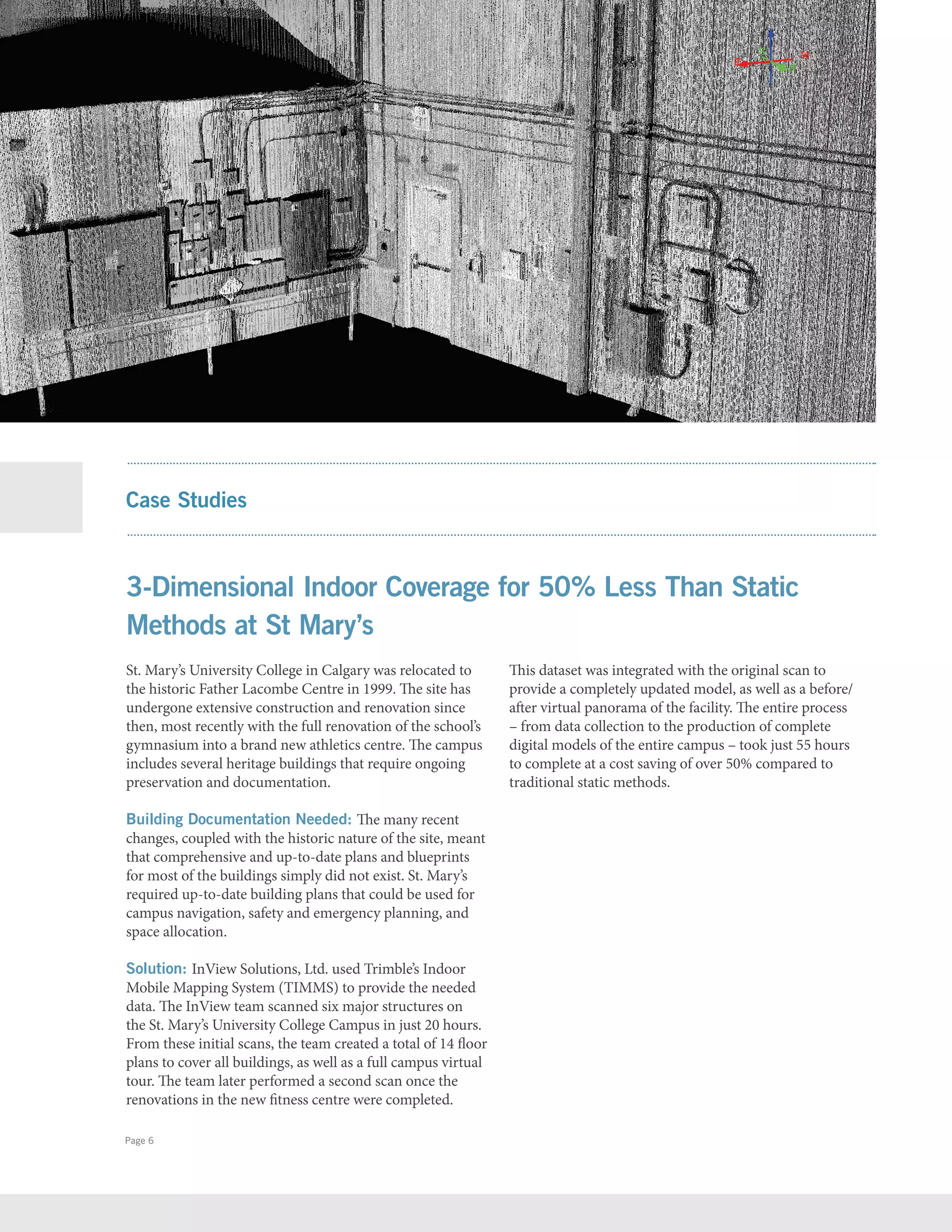 Page 6
St. Mary’s University College in Calgary was relocated to
the historic Father Lacombe Centre in 1999. The site has
undergone extensive construction and renovation since
then, most recently with the full renovation of the school’s
gymnasium into a brand new athletics centre. The campus
includes several heritage buildings that require ongoing
preservation and documentation.
Building Documentation Needed: The many recent
changes, coupled with the historic nature of the site, meant
that comprehensive and up-to-date plans and blueprints
for most of the buildings simply did not exist. St. Mary’s
required up-to-date building plans that could be used for
campus navigation, safety and emergency planning, and
space allocation.
Solution: InView Solutions, Ltd. used Trimble’s Indoor
Mobile Mapping System (TIMMS) to provide the needed
data. The InView team scanned six major structures on
the St. Mary’s University College Campus in just 20 hours.
From these initial scans, the team created a total of 14 ﬂoor
plans to cover all buildings, as well as a full campus virtual
tour. The team later performed a second scan once the
renovations in the new ﬁtness centre were completed.
This dataset was integrated with the original scan to
provide a completely updated model, as well as a before/
after virtual panorama of the facility. The entire process
– from data collection to the production of complete
digital models of the entire campus – took just 55 hours
to complete at a cost saving of over 50% compared to
traditional static methods.
Case Studies
3-Dimensional Indoor Coverage for 50% Less Than Static
Methods at St Mary’s
 