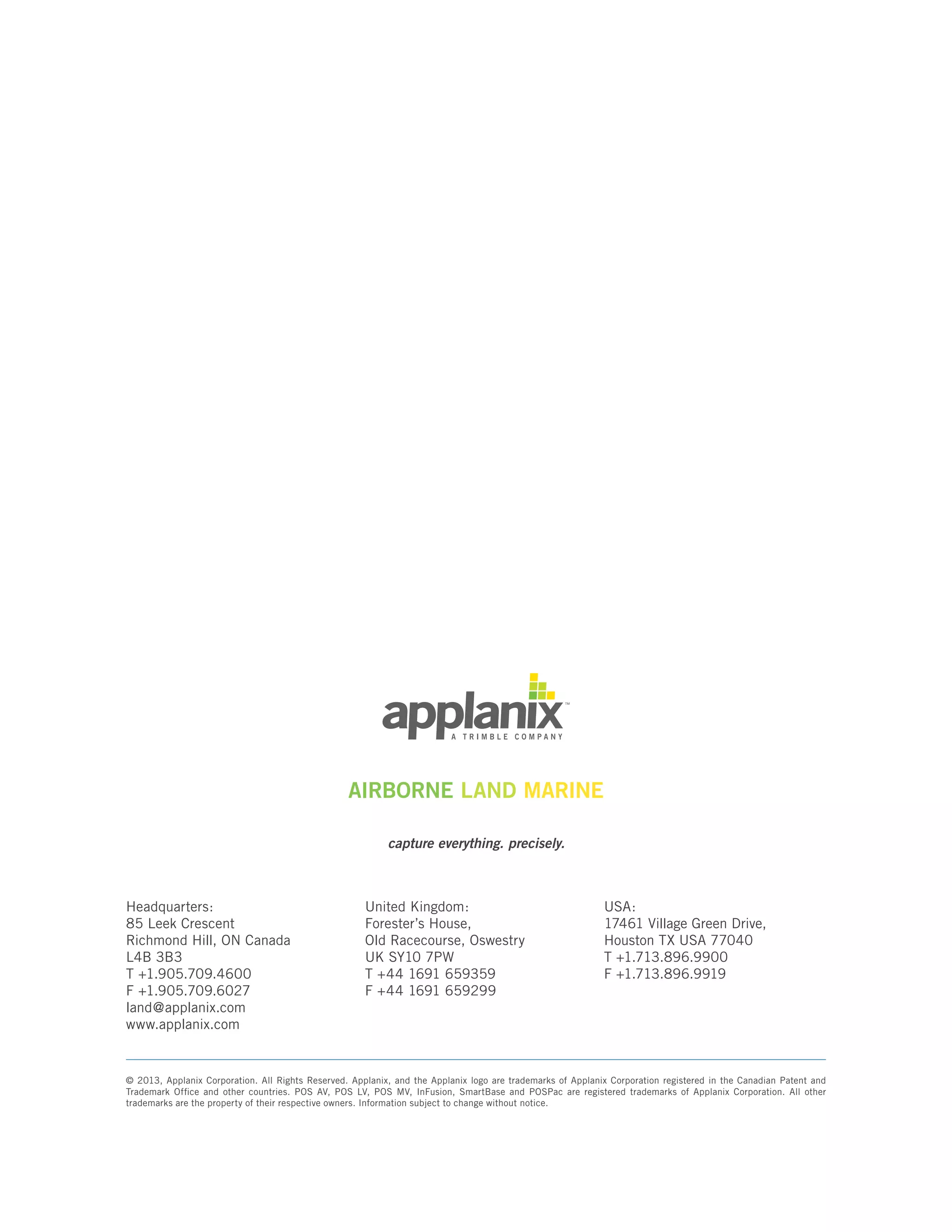AIRBORNE LAND MARINE
capture everything. precisely.
© 2013, Applanix Corporation. All Rights Reserved. Applanix, and the Applanix logo are trademarks of Applanix Corporation registered in the Canadian Patent and
Trademark Office and other countries. POS AV, POS LV, POS MV, InFusion, SmartBase and POSPac are registered trademarks of Applanix Corporation. All other
trademarks are the property of their respective owners. Information subject to change without notice.
Headquarters:
85 Leek Crescent
Richmond Hill, ON Canada
L4B 3B3
T +1.905.709.4600
F +1.905.709.6027
land@applanix.com
www.applanix.com
United Kingdom:
Forester’s House,
Old Racecourse, Oswestry
UK SY10 7PW
T +44 1691 659359
F +44 1691 659299
USA:
17461 Village Green Drive,
Houston TX USA 77040
T +1.713.896.9900
F +1.713.896.9919
 