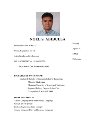 NOEL S. ABEJUELA
Regency
Plains Subdivision BLK6 LOT21
Aquino St.
Iponan, Cagayan de oro city
E-Mail
Add: abejuela_noel@yahoo.com
Philippines
Cell # +639182542256/ +639066906536
Saudi Arabia Cell # +966503618346
EDUCATIONAL BACKGROUND
Graduated: Bachelor of Science in Industrial Technology
Major in: Electronics
Mindanao University of Science and Technology
Lapasan, Highway Cagayan de Oro City.
Year graduated: March 19, 1999
WORK EXPERIENCE:
Almarai Company (Dairy and Beverage Company)
June 23, 2015 to present
Position: Engineering Team Manager
Almarai Company (Dairy and Beverage Company)
 