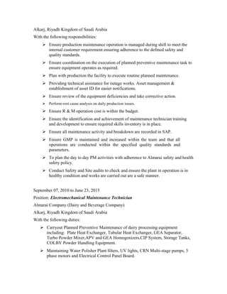 Alkarj, Riyadh Kingdom of Saudi Arabia
With the following responsibilities:
 Ensure production maintenance operation is managed during shift to meet the
internal customer requirement ensuring adherence to the defined safety and
quality standards.
 Ensure coordination on the execution of planned preventive maintenance task to
ensure equipment operates as required.
 Plan with production the facility to execute routine planned maintenance.
 Providing technical assistance for outage works. Asset management &
establishment of asset ID for easier notifications.
 Ensure review of the equipment deficiencies and take corrective action.
 Perform root cause analysis on daily production issues.
 Ensure R & M operation cost is within the budget.
 Ensure the identification and achievement of maintenance technician training
and development to ensure required skills inventory is in place.
 Ensure all maintenance activity and breakdown are recorded in SAP.
 Ensure GMP is maintained and increased within the team and that all
operations are conducted within the specified quality standards and
parameters.
 To plan the day to day PM activities with adherence to Almarai safety and health
safety policy.
 Conduct Safety and Site audits to check and ensure the plant in operation is in
healthy condition and works are carried out are a safe manner.
September 07, 2010 to June 23, 2015
Position: Electromechanical Maintenance Technician
Almarai Company (Dairy and Beverage Company)
Alkarj, Riyadh Kingdom of Saudi Arabia
With the following duties:
 Carryout Planned Preventive Maintenance of dairy processing equipment
including: Plate Heat Exchanger, Tubular Heat Exchanger, GEA Separator,
Turbo Powder Mixer,APV and GEA Homogenizers,CIP System, Storage Tanks,
COLBY Powder Handling Equipment.
 Maintaining Water Polisher Plant filters, UV lights, CRN Multi-stage pumps, 3
phase motors and Electrical Control Panel Board.
 