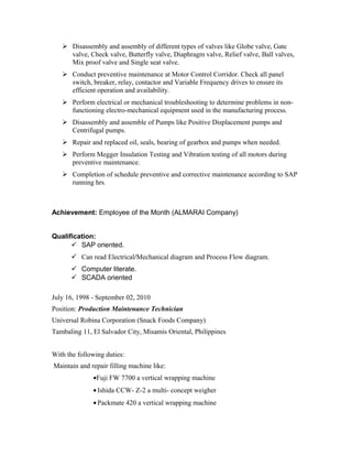  Disassembly and assembly of different types of valves like Globe valve, Gate
valve, Check valve, Butterfly valve, Diaphragm valve, Relief valve, Ball valves,
Mix proof valve and Single seat valve.
 Conduct preventive maintenance at Motor Control Corridor. Check all panel
switch, breaker, relay, contactor and Variable Frequency drives to ensure its
efficient operation and availability.
 Perform electrical or mechanical troubleshooting to determine problems in non-
functioning electro-mechanical equipment used in the manufacturing process.
 Disassembly and assemble of Pumps like Positive Displacement pumps and
Centrifugal pumps.
 Repair and replaced oil, seals, bearing of gearbox and pumps when needed.
 Perform Megger Insulation Testing and Vibration testing of all motors during
preventive maintenance.
 Completion of schedule preventive and corrective maintenance according to SAP
running hrs.
Achievement: Employee of the Month (ALMARAI Company)
Qualification:
 SAP oriented.
 Can read Electrical/Mechanical diagram and Process Flow diagram.
 Computer literate.
 SCADA oriented
July 16, 1998 - September 02, 2010
Position: Production Maintenance Technician
Universal Robina Corporation (Snack Foods Company)
Tambaling 11, El Salvador City, Misamis Oriental, Philippines
With the following duties:
Maintain and repair filling machine like:
•Fuji FW 7700 a vertical wrapping machine
•Ishida CCW- Z-2 a multi- concept weigher
•Packmate 420 a vertical wrapping machine
 