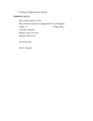 o Working @ Height (advance training)
PERSONAL DATA:
Date of birth: March 14, 1974
Place of birth: Camaman-an Cagayan de Oro City, Philippines.
Height: 5’7 Weight: 80 kg
Civil status: Married
Religion: Iglesia Ni Cristo
Passport # EC3811421
Very truly yours,
Noel S. Abejuela
 