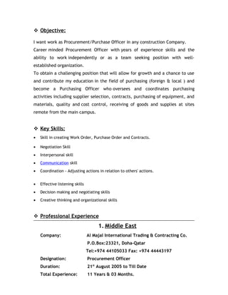  Objective:
I want work as Procurement/Purchase Officer in any construction Company.
Career minded Procurement Officer with years of experience skills and the
ability to work independently or as a team seeking position with well-
established organization.
To obtain a challenging position that will allow for growth and a chance to use
and contribute my education in the field of purchasing (foreign & local ) and
become a Purchasing Officer who oversees and coordinates purchasing
activities including supplier selection, contracts, purchasing of equipment, and
materials, quality and cost control, receiving of goods and supplies at sites
remote from the main campus.
 Key Skills:
• Skill in creating Work Order, Purchase Order and Contracts.
• Negotiation Skill
• Interpersonal skill
• Communication skill
• Coordination - Adjusting actions in relation to others' actions.
• Effective listening skills
• Decision making and negotiating skills
• Creative thinking and organizational skills
 Professional Experience
1. Middle East
Company: Al Majal International Trading & Contracting Co.
P.O.Box:23321, Doha–Qatar
Tel:+974 44105033 Fax: +974 44443197
Designation: Procurement Officer
Duration: 21st
August 2005 to Till Date
Total Experience: 11 Years & 03 Months.
 