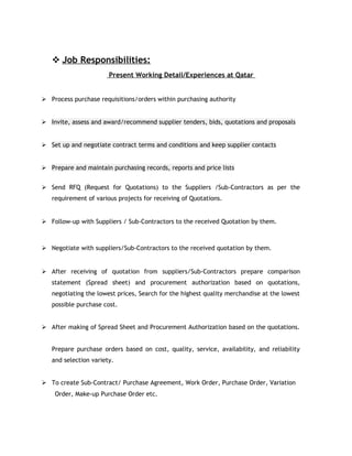  Job Responsibilities:
Present Working Detail/Experiences at Qatar
 Process purchase requisitions/orders within purchasing authority
 Invite, assess and award/recommend supplier tenders, bids, quotations and proposals
 Set up and negotiate contract terms and conditions and keep supplier contacts
 Prepare and maintain purchasing records, reports and price lists
 Send RFQ (Request for Quotations) to the Suppliers /Sub-Contractors as per the
requirement of various projects for receiving of Quotations.
 Follow-up with Suppliers / Sub-Contractors to the received Quotation by them.
 Negotiate with suppliers/Sub-Contractors to the received quotation by them.
 After receiving of quotation from suppliers/Sub-Contractors prepare comparison
statement (Spread sheet) and procurement authorization based on quotations,
negotiating the lowest prices, Search for the highest quality merchandise at the lowest
possible purchase cost.
 After making of Spread Sheet and Procurement Authorization based on the quotations.
Prepare purchase orders based on cost, quality, service, availability, and reliability
and selection variety.
 To create Sub-Contract/ Purchase Agreement, Work Order, Purchase Order, Variation
Order, Make-up Purchase Order etc.
 
