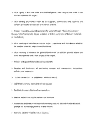  After signing of Purchase order by authorized person, send the purchase order to the
concern suppliers and project.
 After sending of purchase orders to the suppliers, communicate the suppliers and
concern project for the delivery of materials on time.
 Prepare request to Account Department for Letter of Credit “Open /Amendment”
Cheque, Telex Transfer etc. (Based on details of Orders and Invoice of Delivery materials
or Installation).
 After receiving of materials on concern project, coordinate with store keeper whether
he received materials on good condition or not.
 After receiving of materials on good condition from the concern project receive the
Good Receipt Note (GRN) from project store keeper.
 Prepare and update Material Status Report (MSR)
 Develop and implement all purchasing manager and management instructions,
policies, and procedures.
 Update the Vendors List (Suppliers / Sub-Contractors)
 coordinate warranty claims and service requests
 Facilitate the accreditation of new suppliers.
 Monitor and address supplier delivery performance
 Coordinates expenditure records with university accounts payable in order to assure
prompt and accurate payment to on-site vendors.
 Performs all other related work as required.
 