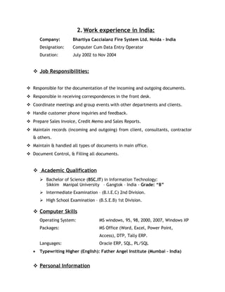 2. Work experience in India:
Company: Bhartiya Caccialanz Fire System Ltd. Noida – India
Designation: Computer Cum Data Entry Operator
Duration: July 2002 to Nov 2004
 Job Responsibilities:
 Responsible for the documentation of the incoming and outgoing documents.
 Responsible in receiving correspondences in the front desk.
 Coordinate meetings and group events with other departments and clients.
 Handle customer phone inquiries and feedback.
 Prepare Sales Invoice, Credit Memo and Sales Reports.
 Maintain records (incoming and outgoing) from client, consultants, contractor
& others.
 Maintain & handled all types of documents in main office.
 Document Control, & Filling all documents.
 Academic Qualification
 Bachelor of Science (BSC.IT) in Information Technology:
Sikkim Manipal University – Gangtok – India - Grade: “B”
 Intermediate Examination – (B.I.E.C) 2nd Division.
 High School Examination – (B.S.E.B) 1st Division.
 Computer Skills
Operating System: MS windows, 95, 98, 2000, 2007, Windows XP
Packages: MS Office (Word, Excel, Power Point,
Access), DTP, Tally ERP.
Languages: Oracle ERP, SQL, PL/SQL
• Typewriting Higher (English): Father Angel Institute (Mumbai – India)
 Personal Information
 