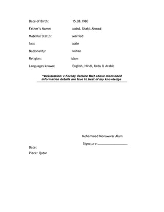 Date of Birth: 15.08.1980
Father’s Name: Mohd. Shakil Ahmad
Material Status: Married
Sex: Male
Nationality: Indian
Religion: Islam
Languages known: English, Hindi, Urdu & Arabic
*Declaration: I hereby declare that above mentioned
information details are true to best of my knowledge
Mohammad Monawwar Alam
Signature:………………………………..
Date:
Place: Qatar
 