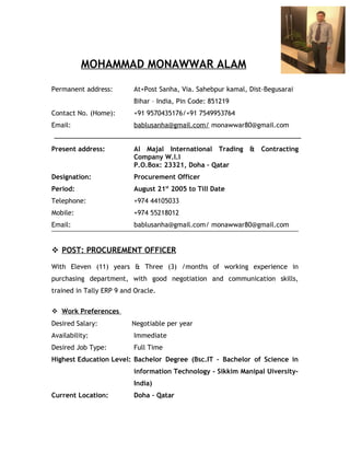 MOHAMMAD MONAWWAR ALAM
Permanent address: At+Post Sanha, Via. Sahebpur kamal, Dist-Begusarai
Bihar – India, Pin Code: 851219
Contact No. (Home): +91 9570435176/+91 7549953764
Email: bablusanha@gmail.com/ monawwar80@gmail.com
Present address: Al Majal International Trading & Contracting
Company W.l.l
P.O.Box: 23321, Doha – Qatar
Designation: Procurement Officer
Period: August 21st
2005 to Till Date
Telephone: +974 44105033
Mobile: +974 55218012
Email: bablusanha@gmail.com/ monawwar80@gmail.com
 POST: PROCUREMENT OFFICER
With Eleven (11) years & Three (3) /months of working experience in
purchasing department, with good negotiation and communication skills,
trained in Tally ERP 9 and Oracle.
 Work Preferences
Desired Salary: Negotiable per year
Availability: Immediate
Desired Job Type: Full Time
Highest Education Level: Bachelor Degree (Bsc.IT – Bachelor of Science in
information Technology - Sikkim Manipal Uiversity-
India)
Current Location: Doha – Qatar
 