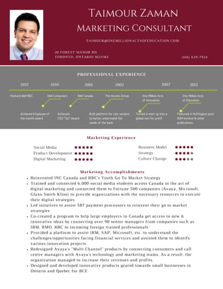 Packard Bell NEC
1997
Dell Computers Bell Canada
2014
Reinvented INC Canada and RBC's Youth Go To Market Strategy
Trained and connected 6,000 social media students across Canada in the art of
digital marketing and connected them to Fortune 500 companies (Avaya, Microsoft,
Glaxo Smith Kline) to provide organizations with the necessary resources to execute
their digital strategies
Led initatives to assist 587 payment processors to reinvent their go to market
strategies
Co-created a program to help large employers in Canada get access to new &
innovative ideas by connecting over 90 senior managers from companies such as
IBM, BMO, RBC to incoming foreign trained professionals
Provided a platform to assist IBM, SAP, Microsoft, etc. to understand the
challenges/opportunities facing financial services and assisted them to identify
various innovation projects
Redesigned Avaya's "Multi Channel" products by connecting consumers and call
centre managers with Avaya's technology and marketing teams. As a result, the
organization managed to increase their revenues and profits.
Designed and developed innovative products geared towards small businesses in
Ontario and Quebec for BCE
20 FOREST MANOR RD
TORONTO, ONTARIO M2J1M2 (416) 629-7924
Taimour Zaman
Business Model
Strategy
Culture Change
Social Media
Product Development
Digital Marketing
TAIMOUR@ONEMILLIONACTSOFEDUCATION.COM
Marketing Consultant
The Access Group One Million Acts of Innovation One Million Acts of Education
1999 2001 2002 2007 2015
Marketing Accomplishments
Marketing Experience
PROFESSIONAL EXPERIENCE
Packard Bell NEC
1997
Dell Computers Bell Canada The Access Group One Million Acts
of Innovation
One Million Acts
of Education
Built platform for cibc vendors
to better understand the
needs of the bank
Achieved
CEO "Go" Award
Achieved Employee of
the month award
Turned a start up into a
global non for profit
Featured in Huffington post
ISIM Institue & other
publications,
1999 2001 2002 2007 2015
 