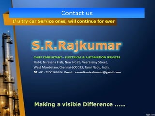 Contact us
CHIEF CONSULTANT – ELECTRICAL & AUTOMATION SERVICES
Flat-F, Narayana Flats, New No.26, Veerasamy Street,
West Mambalam, Chennai-600 033, Tamil Nadu, India.
 +91- 7200166766 Email: consultantrajkumar@gmail.com
 
