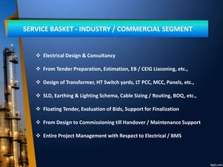 SERVICE BASKET - INDUSTRY / COMMERCIAL SEGMENT
 Electrical Design & Consultancy
 From Tender Preparation, Estimation, EB / CEIG Liasoning, etc.,
 Design of Transformer, HT Switch yards, LT PCC, MCC, Panels, etc.,
 SLD, Earthing & Lighting Schema, Cable Sizing / Routing, BOQ, etc.,
 Floating Tender, Evaluation of Bids, Support for Finalization
 From Design to Commissioning till Handover / Maintenance Support
 Entire Project Management with Respect to Electrical / BMS
 