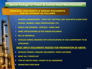 Special Package for Power & Control Panel Manufacturers
GENERAL ARRANGEMENT – WITH TOP / BOTTOM, SIDE VIEW WITH GLAND PLATE
DETAILS, BUSBAR / CABLE SPECIFICATIONS, ETC.,
SINGLE LINE DIAGRAM – DETAILED – PANEL WISE
PANEL SPECIFICATIONS AS PER TENDER DOCUMENT
BILL OF MATERIALS
DETAILED WIRING DRAWING WITH SPECIFICATIONS OF EACH COMPONENT TO BE
PURCHASED
BASIC INPUT DOCUMENTS NEEDED FOR PREPARATION OF ABOVE:
DETAILED TENDER / ENQUIRY DOCUMENTS FROM CUSTOMER
BASIC SLD / FEEDER LIST
TYPE OF SWITCH GEAR / FEEDER TO BE CONSIDERED
MARKETING STAGE BOM
PROPOSAL DOCUMENTS & DESIGN DOCUMENTS
CAN BE OFFERED AS FOLLOWS
 