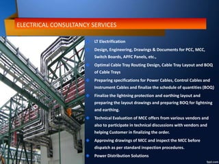 ELECTRICAL CONSULTANCY SERVICES
LT Electrification
Design, Engineering, Drawings & Documents for PCC, MCC,
Switch Boards, APFC Panels, etc.,
Optimal Cable Tray Routing Design, Cable Tray Layout and BOQ
of Cable Trays
Preparing specifications for Power Cables, Control Cables and
Instrument Cables and finalize the schedule of quantities (BOQ)
Finalize the lightning protection and earthing layout and
preparing the layout drawings and preparing BOQ for lightning
and earthing.
Technical Evaluation of MCC offers from various vendors and
also to participate in technical discussions with vendors and
helping Customer in finalizing the order.
Approving drawings of MCC and inspect the MCC before
dispatch as per standard inspection procedures.
Power Distribution Solutions
 