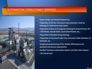 AUTOMATION CONSULTANCY SERVICES
System Design and Detailed Engineering.
Preparation of I/O list, Instrument Loop schematics, Hook Up
Drawings for Field Instruments Layout.
Preparation of General Arrangement drawing for Control Panels, PLC
/ DCS Panels, Console Desks, Local Control Panels, etc.,
Preparation of Detailed wiring drawings.
Preparation of Instrument Cable Tray, Instrument Cable Schedules, JB
Schedules, etc.
Designing & programming of PLC, SCADA, HMI based on the
operation and process requirements.
Excellent Training on Automation Systems and After Sales Support
( On Call Service)
 