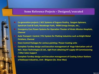 Co-generation projects / ACC Systems of Suguna Poultry, Sangam Spinners,
Spectrum Coal & Fuels, Navadurga Fuels, MSM Energy Groups, etc.,
Emergency Care Power Systems for Operation Theater of Hindu Mission Hospitals,
Chennai
Auto Transport Control / PLC System for Platting industries such as Bright Metal
Finishers, Chennai
Oven Control Packages for various painting / Power Coating units
Complete Turnkey design and Execution management of Huge Fabrication unit of
M/s. Arjun Technologies (I) Ltd., right from obtaining HT supply till Commissioning
/ After Sales Support
Complete Turnkey design and Execution management of Coating Colour Stations
of Ballarput Industries, Unit : Bhigwan (Ex. Sinar Mas)
Some Reference Projects – Designed / executed
 